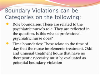 Boundary Violations can be
Categories on the following:
 Role boundaries: These are related to the
psychiatric nurse’s role. They are reflected in
the question, Is this what a professional
psychiatric nurse does?
 Time boundaries: These relate to the time of
day that the nurse implements treatment. Odd
and unusual treatment hours that have no
therapeutic necessity must be evaluated as
potential boundary violation
 