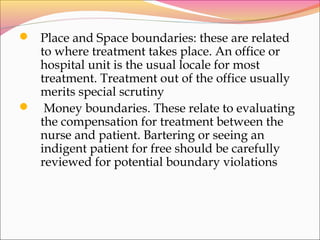  Place and Space boundaries: these are related
to where treatment takes place. An office or
hospital unit is the usual locale for most
treatment. Treatment out of the office usually
merits special scrutiny
 Money boundaries. These relate to evaluating
the compensation for treatment between the
nurse and patient. Bartering or seeing an
indigent patient for free should be carefully
reviewed for potential boundary violations
 