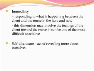  Immediacy
– responding to what is happening between the
client and the nurse in the here and now
- this dimension may involve the feelings of the
client toward the nurse, it can be one of the most
difficult to achieve
 Self-disclosure – act of revealing more about
ourselves
 