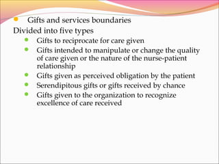  Gifts and services boundaries
Divided into five types
 Gifts to reciprocate for care given
 Gifts intended to manipulate or change the quality
of care given or the nature of the nurse-patient
relationship
 Gifts given as perceived obligation by the patient
 Serendipitous gifts or gifts received by chance
 Gifts given to the organization to recognize
excellence of care received
 