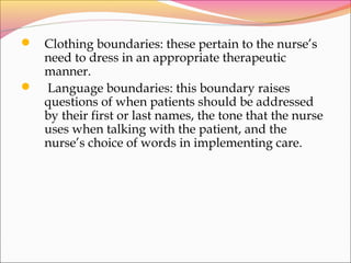  Clothing boundaries: these pertain to the nurse’s
need to dress in an appropriate therapeutic
manner.
 Language boundaries: this boundary raises
questions of when patients should be addressed
by their first or last names, the tone that the nurse
uses when talking with the patient, and the
nurse’s choice of words in implementing care.
 