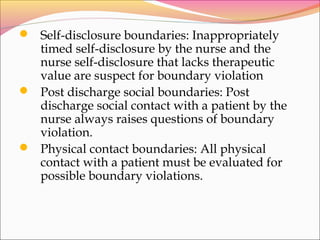  Self-disclosure boundaries: Inappropriately
timed self-disclosure by the nurse and the
nurse self-disclosure that lacks therapeutic
value are suspect for boundary violation
 Post discharge social boundaries: Post
discharge social contact with a patient by the
nurse always raises questions of boundary
violation.
 Physical contact boundaries: All physical
contact with a patient must be evaluated for
possible boundary violations.
 