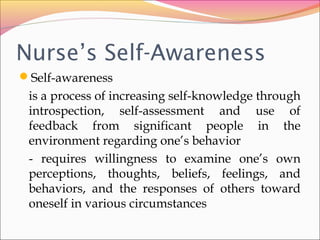 Nurse’s Self-Awareness
Self-awareness
is a process of increasing self-knowledge through
introspection, self-assessment and use of
feedback from significant people in the
environment regarding one’s behavior
- requires willingness to examine one’s own
perceptions, thoughts, beliefs, feelings, and
behaviors, and the responses of others toward
oneself in various circumstances
 