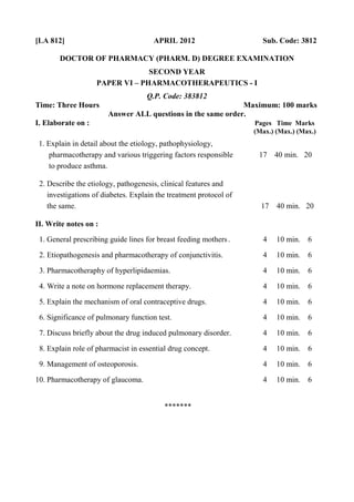 [LA 812] APRIL 2012 Sub. Code: 3812
DOCTOR OF PHARMACY (PHARM. D) DEGREE EXAMINATION
SECOND YEAR
PAPER VI – PHARMACOTHERAPEUTICS - I
Q.P. Code: 383812
Time: Three Hours Maximum: 100 marks
Answer ALL questions in the same order.
I. Elaborate on : Pages Time Marks
(Max.) (Max.) (Max.)
1. Explain in detail about the etiology, pathophysiology,
pharmacotherapy and various triggering factors responsible 17 40 min. 20
to produce asthma.
2. Describe the etiology, pathogenesis, clinical features and
investigations of diabetes. Explain the treatment protocol of
the same. 17 40 min. 20
II. Write notes on :
1. General prescribing guide lines for breast feeding mothers. 4 10 min. 6
2. Etiopathogenesis and pharmacotherapy of conjunctivitis. 4 10 min. 6
3. Pharmacotheraphy of hyperlipidaemias. 4 10 min. 6
4. Write a note on hormone replacement therapy. 4 10 min. 6
5. Explain the mechanism of oral contraceptive drugs. 4 10 min. 6
6. Significance of pulmonary function test. 4 10 min. 6
7. Discuss briefly about the drug induced pulmonary disorder. 4 10 min. 6
8. Explain role of pharmacist in essential drug concept. 4 10 min. 6
9. Management of osteoporosis. 4 10 min. 6
10. Pharmacotherapy of glaucoma. 4 10 min. 6
*******
 