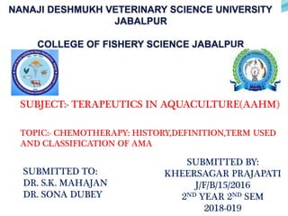 SUBJECT:- TERAPEUTICS IN AQUACULTURE(AAHM)
TOPIC:- CHEMOTHERAPY: HISTORY,DEFINITION,TERM USED
AND CLASSIFICATION OF AMA
SUBMITTED TO:
DR. S.K. MAHAJAN
DR. SONA DUBEY
SUBMITTED BY:
KHEERSAGAR PRAJAPATI
J/F/B/15/2016
2ND YEAR 2ND SEM
2018-019
 