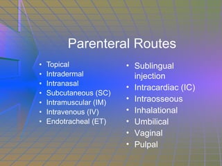 Parenteral Routes Topical Intradermal Intranasal Subcutaneous (SC) Intramuscular (IM) Intravenous (IV) Endotracheal (ET) Sublingual injection Intracardiac (IC) Intraosseous Inhalational Umbilical Vaginal Pulpal 