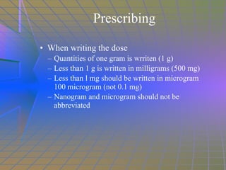Prescribing When writing the dose Quantities of one gram is wrriten (1 g) Less than 1 g is written in milligrams (500 mg) Less than l mg should be written in microgram 100 microgram (not 0.1 mg) Nanogram and microgram should not be abbreviated 