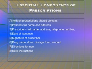 Essential Components of Prescriptions  All written prescriptions should contain: Patient's full name and address Prescriber's full name, address, telephone number,  Date of issuance Signature of prescriber Drug name, dose, dosage form, amount Directions for use Refill instructions 