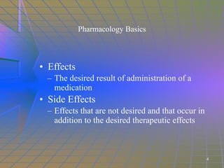 Pharmacology Basics Effects The desired result of administration of a medication  Side Effects Effects that are not desired and that occur in addition to the desired therapeutic effects 4 