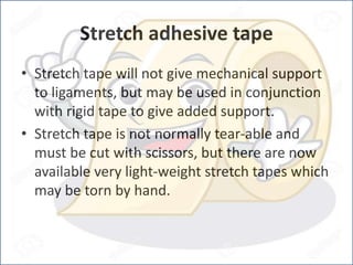 Stretch adhesive tape
• Stretch tape will not give mechanical support
to ligaments, but may be used in conjunction
with rigid tape to give added support.
• Stretch tape is not normally tear-able and
must be cut with scissors, but there are now
available very light-weight stretch tapes which
may be torn by hand.
 