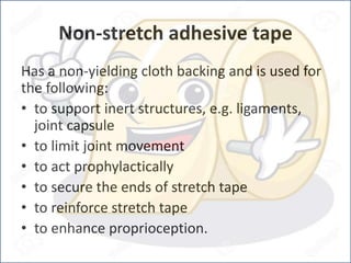 Non-stretch adhesive tape
Has a non-yielding cloth backing and is used for
the following:
• to support inert structures, e.g. ligaments,
joint capsule
• to limit joint movement
• to act prophylactically
• to secure the ends of stretch tape
• to reinforce stretch tape
• to enhance proprioception.
 