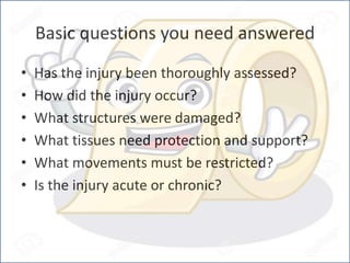 Basic questions you need answered
• Has the injury been thoroughly assessed?
• How did the injury occur?
• What structures were damaged?
• What tissues need protection and support?
• What movements must be restricted?
• Is the injury acute or chronic?
 