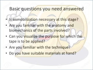 Basic questions you need answered
• Is immobilization necessary at this stage?
• Are you familiar with the anatomy and
biomechanics of the parts involved?
• Can you visualize the purpose for which the
tape is to be applied?
• Are you familiar with the technique?
• Do you have suitable materials at hand?
 