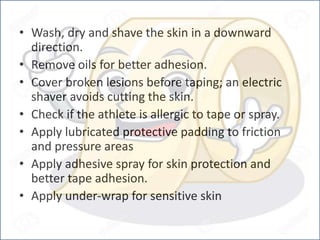 • Wash, dry and shave the skin in a downward
direction.
• Remove oils for better adhesion.
• Cover broken lesions before taping; an electric
shaver avoids cutting the skin.
• Check if the athlete is allergic to tape or spray.
• Apply lubricated protective padding to friction
and pressure areas
• Apply adhesive spray for skin protection and
better tape adhesion.
• Apply under-wrap for sensitive skin
 