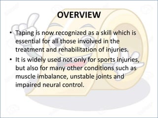 OVERVIEW
• Taping is now recognized as a skill which is
essential for all those involved in the
treatment and rehabilitation of injuries.
• It is widely used not only for sports injuries,
but also for many other conditions such as
muscle imbalance, unstable joints and
impaired neural control.
 