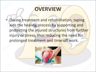 OVERVIEW
• During treatment and rehabilitation, taping
aids the healing process by supporting and
protecting the injured structures from further
injury or stress, thus reducing the need for
prolonged treatment and time off work.
 