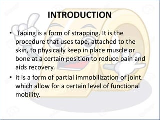 INTRODUCTION
• Taping is a form of strapping. It is the
procedure that uses tape, attached to the
skin, to physically keep in place muscle or
bone at a certain position to reduce pain and
aids recovery.
• It is a form of partial immobilization of joint.
which allow for a certain level of functional
mobility.
 