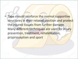 • Tape should reinforce the normal supportive
structures in their relaxed position and protect
the injured tissues from further damage.
Many different techniques are used for injury
prevention, treatment, rehabilitation,
proprioception and sport
 