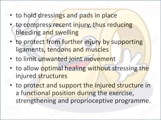 • to hold dressings and pads in place
• to compress recent injury, thus reducing
bleeding and swelling
• to protect from further injury by supporting
ligaments, tendons and muscles
• to limit unwanted joint movement
• to allow optimal healing without stressing the
injured structures
• to protect and support the injured structure in
a functional position during the exercise,
strengthening and proprioceptive programme.
 