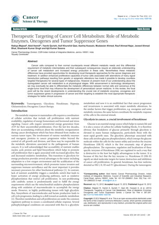 Cancer

Majeed et al., J Cancer Sci Ther 2012, 4.9
http://dx.doi.org/10.4172/1948-5956.1000156

Science & Therapy

Open Access

Review Article

Therapeutic Targeting of Cancer Cell Metabolism: Role of Metabolic
Enzymes, Oncogenes and Tumor Suppressor Genes
Rabiya Majeed#, Abid Hamid#*, Yasrib Qurishi, Asif Khurshid Qazi, Aashiq Hussain, Mudassier Ahmed, Rauf Ahmad Najar, Javeed Ahmad
Bhat, Shashank Kumar Singh and Ajit Kumar Saxena
Cancer Pharmacology Division, CSIR-Indian Institute of Integrative Medicine, Jammu 180001, India
#
Equally Contributed

Abstract
Cancer cells compared to their normal counterparts reveal different metabolic needs and this differential
requirement of metabolic intermediates and their subsequent consequences require an elaborate understanding
of cancer cell metabolism and increased energy production in these cells. Nevertheless these metabolic
differences have provided opportunities for developing novel therapeutic approaches for the cancer diagnosis and
treatment. In addition enhanced proliferative capacities of tumor cells associated with aberrations of many signal
transduction pathways resulting from genetic or epigenetic alterations has made it possible to develop countless
targeted therapeutics for several types of malignancies. However at present most of our understanding about the
dysregulated cancer cell metabolism is at physiological stages. With advancement in technology development,
we may eventually be able to differentiate the metabolic differences between normal cells and cancerous at the
single-tumor level that may influence the development of personalized cancer medicine. In this review, the focal
point will be the recent developments in understanding the crucial role of metabolic enzymes, oncogenes and
tumor suppressor genes in progression of cancer and their targeting to establish the most appropriate therapeutic
strategies for better clinical outcome.

Keywords: Tumorigenesis; Glycolysis; Hexokinase; Hypoxia;
Glutaminolysis; Oncogenes; Cancer therapy
Introduction
The metabolic response in mammalian cells requires a coordination
of cellular activities that include cell proliferation with nutrient
availability, regulation of energy homeostasis and hormonal and stress
signaling. Cancer cells require unrestricted energy generation from
ATP for their uncontrolled proliferation. Over the last few decades,
there are accumulating evidences about the metabolic reorganization
during cancer development which has been obtained from studies on
various tumor types. The involvement of various metabolic enzymes
and oncogenic proteins to cancer progression widen beyond the
control of cell growth and division, and these may be responsible for
the metabolic alterations associated to the pathogenesis of human
cancers. It is well acknowledged that accessibility of nutrient enables
nucleic acid, protein and lipid biosynthesis which helps to promote
cell proliferation that is again associated with increased glycolytic flux
and decreased oxidative metabolism. This transition to glycolysis for
energy production provides several advantages to the tumor including
adaptation to a low oxygen environment and the acidification of the
surrounding microenvironment, which promotes tumor invasion and
suppresses immune surveillance and the most important it provides
necessary precursors for other biochemical pathways [1]. In contrast,
lack of nutrient availability triggers a metabolic switch that leads to
hyper activation of energy producing pathways, such as oxidative
phosphorylation that restrict cell proliferation. In non-proliferating
cells catabolic system is predominantly used to fulfill the energy
requirements which use the mitochondrial oxidative phosphorylation
along with oxidation of macromolecules to accomplish the energy
needs. However, in highly proliferating tissues with high glycolytic
flux, biosynthesis of macromolecules and lactate production leads to
cell cycle progression, leading to a shift toward an anabolic metabolism
[2]. Therefore metabolism and cell proliferation are under the common
regulatory pathway to ensure a coordinated cellular response. Several
pathophysiological conditions are associated with flux to a glycolytic
J Cancer Sci Ther
ISSN:1948-5956 JCST, an open access journal

metabolism and now it is an established fact that cancer progression
and invasiveness is associated with major metabolic alterations. So
the similar factors that trigger proliferation, e.g. oncogenes and some
metabolic enzymes, the same factors coordinate the metabolic response
of the cells to the external stimuli.

Glycolysis in cancer, a crucial involvement of hexokinase
Glucose is an essential energy source which helps to sustain life and
it is also a source of carbon for cellular building blocks. It is therefore
obvious that breakdown of glucose primarily through glycolysis is
elevated in many human malignancies, particularly those with the
most rapid growth rates. The glycolytic phenotype associated with
these cells involves glucose phosphorylation, which entraps the glucose
molecule within the cells for the tumor utility and involves the enzyme
Hexokinase (HK-II) which is the first enzymatic step of glucose
phosphorylation. The expression, regulation and localization of these
specific isozymes of Hexokinase (HK) are regulated in such a way that
is destructive to the host but highly advantageous to the tumor. It is
because of this fact that the key isozyme i.e. Hexokinase II (HK-II)
signify an ideal molecular targets for tumor destruction and inhibition
of cancer cell proliferation. In general, hexokinase, has four isoforms
denoted as HK I, II, III and IV (glucokinase). During the tumorogenic
*Corresponding author: Abid Hamid, Cancer Pharmacology Division, Indian
Institute of Integrative Medicine, Council of Scientific and Industrial Research,
Canal Road, Jammu 180001, India, Tel: +91-191-2569001, Extn: 352; Fax: +91191-2569333; E-mail: ahdar@iiim.ac.in
Received July 13, 2012; Accepted August 13, 2012; Published August 15, 2012
Citation: Majeed R, Hamid A, Qurishi Y, Qazi AK, Hussain A, et al. (2012)
Therapeutic Targeting of Cancer Cell Metabolism: Role of Metabolic Enzymes,
Oncogenes and Tumor Suppressor Genes. J Cancer Sci Ther 4: 281-291.
doi:10.4172/1948-5956.1000156
Copyright: © 2012 Majeed R, et al. This is an open-access article distributed under
the terms of the Creative Commons Attribution License, which permits unrestricted
use, distribution, and reproduction in any medium, provided the original author and
source are credited.

Volume 4(9) 281-291 (2012) - 281

 