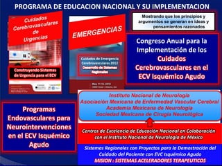 PROGRAMA DE EDUCACION NACIONAL Y SU IMPLEMENTACION
                                                       Mostrando que los principios y
                                                     argumentos se generan en ideas y
                                                            pensamientos razonados


                                                     Congreso Anual para la
                                                     Implementación de los
                            Cuidados de Emergencia
                            Cerebrovasculares 2012
                                                            Cuidados
  Construyendo Sistemas                              Cerebrovasculares en el
  de Urgencia para el ECV                             ECV Isquémico Agudo

                                       Instituto Nacional de Neurología
                            Asociación Mexicana de Enfermedad Vascular Cerebral
     Programas                       Academia Mexicana de Neurología
                                 Sociedad Mexicana de Cirugía Neurológica
Endovasculares para
Neurointervenciones         Centros de Excelencia de Educación Nacional en Colaboración
en el ECV Isquémico              con el Instituto Nacional de Neurología de México
       Agudo                  Sistemas Regionales con Proyectos para la Demostración del
                                    Cuidado del Paciente con EVC Isquémico Agudo
                                   MISION : SISTEMAS ACELERADORES TERAPEUTICOS
 