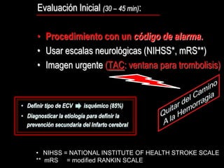 Evaluación Inicial (30 – 45 min):

• Procedimiento con un código de alarma.
• Usar escalas neurológicas (NIHSS*, mRS**)
• Imagen urgente (TAC: ventana para trombolisis)




• NIHSS = NATIONAL INSTITUTE OF HEALTH STROKE SCALE
** mRS = modified RANKIN SCALE
 