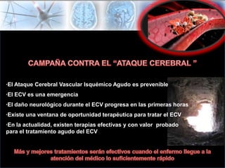 ·El Ataque Cerebral Vascular Isquémico Agudo es prevenible
·El ECV es una emergencia
·El daño neurológico durante el ECV progresa en las primeras horas
·Existe una ventana de oportunidad terapéutica para tratar el ECV
·En la actualidad, existen terapias efectivas y con valor probado
para el tratamiento agudo del ECV
 