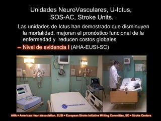 Unidades NeuroVasculares, U-Ictus,
                    SOS-AC, Stroke Units.
     Las unidades de Ictus han demostrado que disminuyen
       la mortalidad, mejoran el pronóstico funcional de la
       enfermedad y reducen costos globales
     – Nivel de evidencia I (AHA-EUSI-SC)




AHA = American Heart Association. EUSI = European Stroke Initiative Writing Committee, SC = Stroke Centers
 