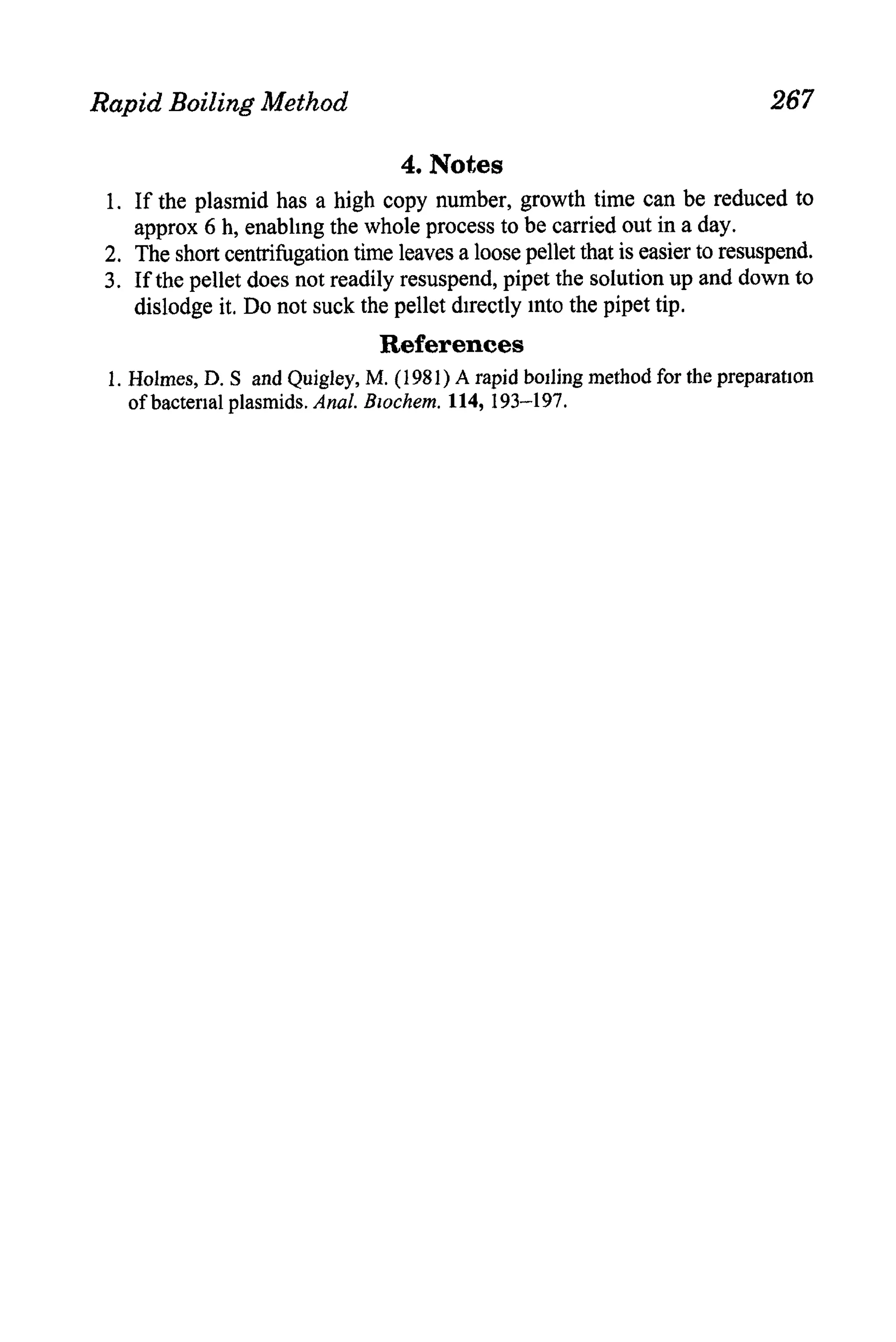 Rapid Boiling Method                                                          267

                                   4. Notes
 1. If the plasmid has a high copy number, growth time can be reduced to
    approx 6 h, enablmg the whole process to be carried out in a day.
 2, The short centrifugation time leaves a loose pellet that is easier to resuspend.
 3. If the pellet does not readily resuspend, pipet the solution up and down to
    dislodge it. Do not suck the pellet directly mto the pipet tip.
                                 References
 1. Holmes, D. S and Quigley, M. (1981) A rapid boiling method for the preparation
    of bacterial plasmids.Anal. Bzochem. 114, 193-197.
 