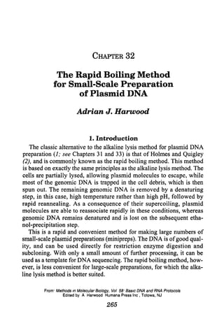 CHAPTER32

                  The Rapid Boiling Method
                 for Small-Scale Preparation
                       of Plasmid DNA

                            Adrian           J. Harwood


                             1. Introduction
    The classic alternative to the alkaline lysis method for plasmid DNA
preparation (I; see Chapters 31 and 33) is that of Holmes and Quigley
 (‘21,and is commonly known as the rapid boiling method. This method
 is based on exactly the same principles as the alkaline lysis method. The
cells are partially lysed, allowing plasmid molecules to escape, while
most of the genomic DNA is trapped in the cell debris, which is then
spun out. The remaining genomic DNA is removed by a denaturing
step, in this case, high temperature rather than high pH, followed by
rapid reannealing. As a consequence of their supercoiling, plasmid
molecules are able to reassociate rapidly in these conditions, whereas
genomic DNA remains denatured and is lost on the subsequent etha-
nol-precipitation step.
    This is a rapid and convenient method for making large numbers of
small-scale plasmid preparations (minipreps). The DNA is of good qual-
ity, and can be used directly for restriction enzyme digestion and
subcloning. With only a small amount of further processing, it can be
used as a template for DNA sequencing. The rapid boiling method, how-
ever, is less convenient for large-scale preparations, for which the alka-
line lysis method is better suited.

         From*   Methods    m Molecular &o/ogy,    Vol 58, Basic DNA and RNA Protocols
                      Edited by A Harwood       Humana Press Inc , Totowa, NJ

                                              265
 