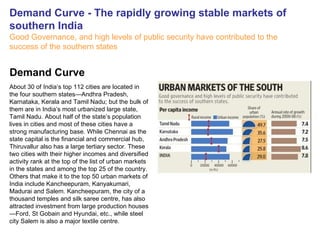 Demand Curve - The rapidly growing stable markets of southern India Good Governance, and high levels of public security have contributed to the success of the southern states   About 30 of India’s top 112 cities are located in the four southern states—Andhra Pradesh, Karnataka, Kerala and Tamil Nadu; but the bulk of them are in India’s most urbanized large state, Tamil Nadu. About half of the state’s population lives in cities and most of these cities have a strong manufacturing base. While Chennai as the state capital is the financial and commercial hub, Thiruvallur also has a large tertiary sector. These two cities with their higher incomes and diversified activity rank at the top of the list of urban markets in the states and among the top 25 of the country. Others that make it to the top 50 urban markets of India include Kancheepuram, Kanyakumari, Madurai and Salem. Kancheepuram, the city of a thousand temples and silk saree centre, has also attracted investment from large production houses—Ford, St Gobain and Hyundai, etc., while steel city Salem is also a major textile centre. Demand Curve 