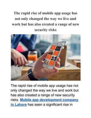 The rapid rise of mobile app usage has
not only changed the way we live and
work but has also created a range of new
security risks
The rapid rise of mobile app usage has not
only changed the way we live and work but
has also created a range of new security
risks. Mobile app development company
in Lahore has seen a significant rise in
 