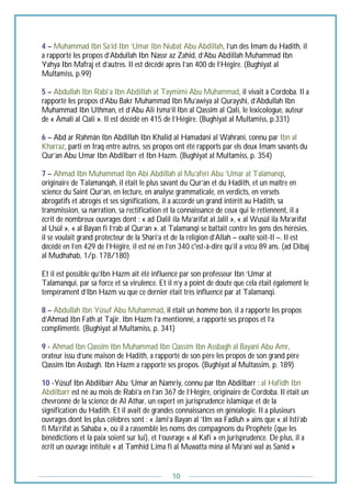 10
4 – Muhammad Ibn Sa’id Ibn ‘Umar Ibn Nubat Abu Abdillah, l’un des Imam du Hadith, il
a rapporté les propos d’Abdullah Ibn Nassr az Zahid, d’Abu Abdillah Muhammad Ibn
Yahya Ibn Mafraj et d’autres. Il est décédé après l’an 400 de l’Hégire. (Bughiyat al
Multamiss, p.99)
5 – Abdullah Ibn Rabi’a Ibn Abdillah at Taymimi Abu Muhammad, il vivait à Cordoba. Il a
rapporté les propos d’Abu Bakr Muhammad Ibn Mu’awiya al Qurayshi, d’Abdullah Ibn
Muhammad Ibn Uthman, et d’Abu Ali Isma’il Ibn al Qassîm al Qali, le lexicologue, auteur
de « Amali al Qali ». Il est décédé en 415 de l’Hégire. (Bughiyat al Multamiss, p.331)
6 – Abd ar Rahmân Ibn Abdillah Ibn Khalid al Hamadani al Wahrani, connu par Ibn al
Kharraz, parti en Iraq entre autres, ses propos ont été rapports par els deux Imam savants du
Qur’an Abu Umar Ibn Abdilbarr et Ibn Hazm. (Bughiyat al Multamiss, p. 354)
7 – Ahmad Ibn Muhammad Ibn Abi Abdillah al Mu’aferi Abu ‘Umar at Talamanqi,
originaire de Talamanqah, il était le plus savant du Qur’an et du Hadith, et un maître en
science du Saint Qur’an, en lecture, en analyse grammaticale, en verdicts, en versets
abrogatifs et abrogés et ses significations, il a accordé un grand intérêt au Hadith, sa
transmission, sa narration, sa rectification et la connaissance de ceux qui le retiennent, il a
écrit de nombreux ouvrages dont : « ad Dalil ila Ma’arifat al Jalil », « al Wusûl ila Ma’arifat
al Usûl », « al Bayan fi I’rab al Qur’an ». at Talamanqi se battait contre les gens des hérésies,
il se voulait grand protecteur de la Shari’a et de la religion d’Allah – exalté soit-Il –. Il est
décédé en l’en 429 de l’Hégire, il est né en l’en 340 c'est-à-dire qu’il a vécu 89 ans. (ad Dibaj
al Mudhahab, 1/p. 178/180)
Et il est possible qu’Ibn Hazm ait été influencé par son professeur Ibn ‘Umar at
Talamanqui, par sa force et sa virulence. Et il n’y a point de doute que cela était également le
tempérament d’Ibn Hazm vu que ce dernier était très influencé par at Talamanqi.
8 – Abdullah Ibn Yûsuf Abu Muhammad, il était un homme bon, il a rapporté les propos
d’Ahmad Ibn Fath at Tajir. Ibn Hazm l’a mentionné, a rapporté ses propos et l’a
complimenté. (Bughiyat al Multamiss, p. 341)
9 - Ahmad Ibn Qassîm Ibn Muhammad Ibn Qassîm Ibn Assbagh al Bayani Abu Amr,
orateur issu d’une maison de Hadith, a rapporté de son père les propos de son grand père
Qassîm Ibn Assbagh. Ibn Hazm a rapporté ses propos. (Bughiyat al Multassim, p. 189)
10 -Yûsuf Ibn Abdilbarr Abu ‘Umar an Namriy, connu par Ibn Abdilbarr : al Hafidh Ibn
Abdilbarr est né au mois de Rabi’a en l’an 367 de l’Hégire, originaire de Cordoba. Il était un
chevronné de la science de Al Athar, un expert en jurisprudence islamique et de la
signification du Hadith. Et il avait de grandes connaissances en généalogie. Il a plusieurs
ouvrages dont les plus célèbres sont : « Jami’a Bayan al ‘Ilm wa Fadluh » ains que « al Isti’ab
fi Ma’rifat as Sahaba », où il a rassemblé les noms des compagnons du Prophète (que les
bénédictions et la paix soient sur lui), et l’ouvrage « al Kafi » en jurisprudence. De plus, il a
écrit un ouvrage intitulé « at Tamhid Lima fi al Muwatta mina al Ma’ani wal as Sanid »
 