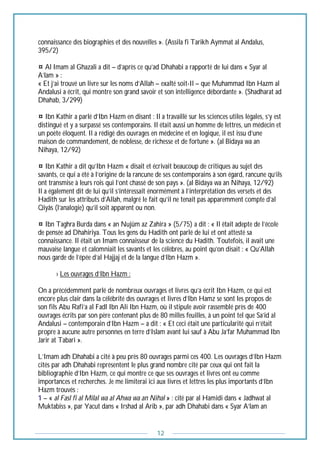 12
connaissance des biographies et des nouvelles ». (Assila fi Tarikh Aymmat al Andalus,
395/2)
¤ Al Imam al Ghazali a dit – d’après ce qu’ad Dhahabi a rapporté de lui dans « Syar al
A’lam » :
« Et j’ai trouvé un livre sur les noms d’Allah – exalté soit-Il – que Muhammad Ibn Hazm al
Andalusi a écrit, qui montre son grand savoir et son intelligence débordante ». (Shadharat ad
Dhahab, 3/299)
¤ Ibn Kathir a parlé d’Ibn Hazm en disant : Il a travaillé sur les sciences utiles légales, s’y est
distingué et y a surpassé ses contemporains. Il était aussi un homme de lettres, un médecin et
un poète éloquent. Il a rédigé des ouvrages en médecine et en logique, il est issu d’une
maison de commandement, de noblesse, de richesse et de fortune ». (al Bidaya wa an
Nihaya, 12/92)
¤ Ibn Kathir a dit qu’Ibn Hazm « disait et écrivait beaucoup de critiques au sujet des
savants, ce qui a été à l’origine de la rancune de ses contemporains à son égard, rancune qu’ils
ont transmise à leurs rois qui l’ont chassé de son pays ». (al Bidaya wa an Nihaya, 12/92)
Il a également dit de lui qu’il s’intéressait énormément à l’interprétation des versets et des
Hadith sur les attributs d’Allah, malgré le fait qu’il ne tenait pas apparemment compte d’al
Qiyâs (l’analogie) qu’il soit apparent ou non.
¤ Ibn Taghra Burda dans « an Nujûm az Zahira » (5/75) a dit : « Il était adepte de l’école
de pensée ad Dhahiriya. Tous les gens du Hadith ont parlé de lui et ont attesté sa
connaissance. Il était un Imam connaisseur de la science du Hadith. Toutefois, il avait une
mauvaise langue et calomniait les savants et les célèbres, au point qu’on disait : « Qu’Allah
nous garde de l’épée d’al Hajjaj et de la langue d’Ibn Hazm ».
--------› Les ouvrages d’Ibn Hazm :
On a précédemment parlé de nombreux ouvrages et livres qu’a écrit Ibn Hazm, ce qui est
encore plus clair dans la célébrité des ouvrages et livres d’Ibn Hamz se sont les propos de
son fils Abu Rafi’a al Fadl Ibn Ali Ibn Hazm, où il stipule avoir rassemblé près de 400
ouvrages écrits par son père contenant plus de 80 milles feuilles, à un point tel que Sa’id al
Andalusi – contemporain d’Ibn Hazm – a dit : « Et ceci était une particularité qui n’était
propre à aucune autre personnes en terre d’Islam avant lui sauf à Abu Ja’far Muhammad Ibn
Jarir at Tabari ».
L’Imam adh Dhahabi a cité à peu près 80 ouvrages parmi ces 400. Les ouvrages d’Ibn Hazm
cités par adh Dhahabi représentent le plus grand nombre cité par ceux qui ont fait la
bibliographie d’Ibn Hazm, ce qui montre ce que ses ouvrages et livres ont eu comme
importances et recherches. Je me limiterai ici aux livres et lettres les plus importants d’Ibn
Hazm trouvés :
1 – « al Fasl fi al Milal wa al Ahwa wa an Nihal » : cité par al Hamidi dans « Jadhwat al
Muktabiss », par Yacut dans « Irshad al Arib », par adh Dhahabi dans « Syar A’lam an
 