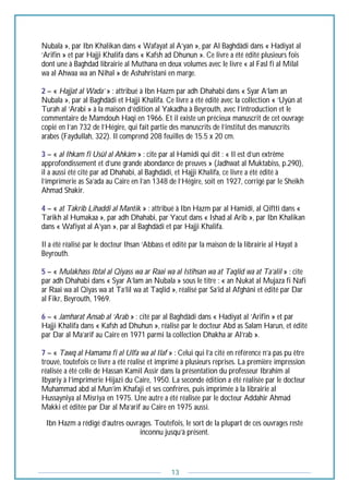 13
Nubala », par Ibn Khalikan dans « Wafayat al A’yan », par Al Baghdâdi dans « Hadiyat al
‘Arifin » et par Hajji Khalifa dans « Kafsh ad Dhunun ». Ce livre a été édité plusieurs fois
dont une à Baghdad librairie al Muthana en deux volumes avec le livre « al Fasl fi al Milal
wa al Ahwaa wa an Nihal » de Ashahristani en marge.
2 – « Hajjat al Wada’ » : attribué à Ibn Hazm par adh Dhahabi dans « Syar A’lam an
Nubala », par al Baghdâdi et Hajji Khalifa. Ce livre a été édité avec la collection « ‘Uyûn at
Turah al ‘Arabi » à la maison d’édition al Yakadha à Beyrouth, avec l’introduction et le
commentaire de Mamdouh Haqi en 1966. Et il existe un précieux manuscrit de cet ouvrage
copié en l’an 732 de l’Hégire, qui fait partie des manuscrits de l’institut des manuscrits
arabes (Faydullah, 322). Il comprend 208 feuilles de 15.5 x 20 cm.
3 – « al Ihkam fi Usûl al Ahkâm » : cite par al Hamidi qui dit : « Il est d’un extrême
approfondissement et d’une grande abondance de preuves » (Jadhwat al Muktabiss, p.290),
il a aussi été cité par ad Dhahabi, al Baghdâdi, et Hajji Khalifa, ce livre a été édité à
l’imprimerie as Sa’ada au Caire en l’an 1348 de l’Hégire, soit en 1927, corrigé par le Sheikh
Ahmad Shakir.
4 – « at Takrib Lihaddi al Mantik » : attribué à Ibn Hazm par al Hamidi, al Qiftti dans «
Tarikh al Humakaa », par adh Dhahabi, par Yacut dans « Ishad al Arib », par Ibn Khalikan
dans « Wafiyat al A’yan », par al Baghdâdi et par Hajji Khalifa.
Il a été réalisé par le docteur Ihsan ‘Abbass et édité par la maison de la librairie al Hayat à
Beyrouth.
5 – « Mulakhass Ibtal al Qiyass wa ar Raai wa al Istihsan wa at Taqlid wa at Ta’alil » : cite
par adh Dhahabi dans « Syar A’lam an Nubala » sous le titre : « an Nukat al Mujaza fi Nafi
ar Raai wa al Qiyas wa at Ta’lil wa at Taqlid », réalisé par Sa’id al Afghâni et édité par Dar
al Fikr, Beyrouth, 1969.
6 – « Jamharat Ansab al ‘Arab » : cité par al Baghdâdi dans « Hadiyat al ‘Arifin » et par
Hajji Khalifa dans « Kafsh ad Dhuhun », réalisé par le docteur Abd as Salam Harun, et édité
par Dar al Ma’arif au Caire en 1971 parmi la collection Dhakha ar Al’rab ».
7 – « Tawq al Hamama fi al Ulfa wa al Ilaf » : Celui qui l’a cité en référence n’a pas pu être
trouvé, toutefois ce livre a été réalisé et imprimé à plusieurs reprises. La première impression
réalisée a été celle de Hassan Kamil Assir dans la présentation du professeur Ibrahim al
Ibyariy à l’imprimerie Hijazi du Caire, 1950. La seconde édition a été réalisée par le docteur
Muhammad abd al Mun’im Khafaji et ses confrères, puis imprimée à la librairie al
Hussayniya al Misriya en 1975. Une autre a été réalisée par le docteur Addahir Ahmad
Makki et éditée par Dar al Ma’arif au Caire en 1975 aussi.
Ibn Hazm a rédigé d’autres ouvrages. Toutefois, le sort de la plupart de ces ouvrages reste
inconnu jusqu’à présent.
 