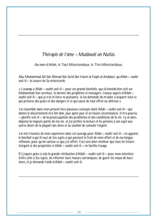 14
Thérapie de l’âme – Mudâwât an Nufûs.
Au nom d’Allah, le Tout Miséricordieux, le Très Miséricordieux,
Abu Muhammad Ali Ibn Ahmad Ibn Sa’id Ibn Hazm al Faqih al Andalusi, qu’Allah – exalté
soit-Il – le couvre de Sa miséricorde.
« Louange à Allah – exalté soit-Il – pour ses grands bienfaits, que la bénédiction soit sur
Muhammad Son serviteur, le dernier des prophètes et messagers. J’avoue auprès d’Allah –
exalté soit-Il – que je n’ai ni force ni puissance. Je lui demande de m’aider à acquérir tout ce
qui préserve des peurs et des dangers et ce qui sauve de tout effroi ou détresse ».
J’ai rassemblé dans mon présent livre plusieurs concepts dont Allah – exalté soit-Il – qui
donne le discernement m’a fait don, jour après jour et en toutes circonstances. Il m’a pourvu
– glorifié soit-Il – de la préoccupation des problèmes et des conditions de la vie. J’y ai alors
dépensé la majeure partie de ma vie, et j’ai préféré la lecture et les pensées à son sujet aux
autres désirs de la plupart des âmes et au souhait de cumuler l’argent.
J’ai mis l’essence de mon expérience dans cet ouvrage pour Allah – exalté soit-Il – en apporte
le bienfait à qui Il veut de Ses sujets à qui parvient le fruit de mon effort et de ma longue
réflexion, pour qu’on saisisse ce que j’ai offert. Ceci sera alors meilleur que tous les trésors
d’argent et des propriétés si Allah – exalté soit-Il – en facilite l’usage.
Et j’espère grâce à cela la grande rétribution d’Allah – exalté soit-Il – pour mon intention
d’être utile à Ses sujets, de réformer leurs mœurs corrompues, de guérir les maux de leurs
âmes, et je demande l’aide d’Allah – exalté soit-Il.
 