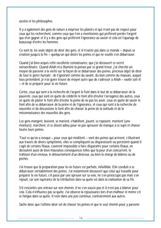 16
ascètes et les philosophes.
Il y a également des gens de nature à mépriser les plaisirs et qui n’ont pas de respect pour
ceux qui les recherchent, comme ceux que l’on a mentionnés qui préfèrent perdre l’argent
que d’en gagner et il y a des gens qui préfèrent l’ignorance au savoir et cela est l’apanage de
beaucoup d’entre les hommes.
Ce sont là, les seuls objets de désir des gens, et il n’existe pas dans ce monde – depuis sa
création jusqu’à la fin – quelqu’un qui désire les peines et qui ne veuille s’en débarrasser.
Quand j’ai bien acquis cette excellente connaissance, que j’ai découvert ce secret
extraordinaire. Quand Allah m’a illuminé la pensée par ce grand trésor, j’ai cherché un
moyen de parvenir à la vérité sur la façon de se débarrasser des peines, précieux objet de désir
de tout le genre humain ; de l’ignorant comme du savant, du bon comme du mauvais, auquel
tous prétendent, je n’ai guère trouvé de moyen autre que de s’adresser à Allah – exalté soit-Il
– et de se préparer pour la vie future.
Certes, ceux qui sont à la recherche de l’argent le font dans le but de se débarrasser de la
pauvreté, ceux qui sont en quête de célébrité le font afin d’éviter l’arrogance des autres, ceux
en quête de plaisir le font afin d’éviter la peine de ne pas les avoir, ceux en quête de savoir le
font afin de se débarrasser de la peine et de l’ignorance, et ceux qui sont à la recherche de
nouvelles et de discussions le font afin de chasser la peine de la solitude et de la
méconnaissance des nouvelles des gens.
Les gens mangent, boivent, se marient, s’habillent, jouent, se reposent, montent (une
monture), marchent, et se disent adieu pour ne pas éprouver de manque à ce sujet et chasser
toutes leurs peines.
Tout ce qu’on a évoqué – pour ceux qui méditent – sont des peines qui arrivent, s’illustrant
aux travers de divers symptômes, elles se compliquent ou disparaissent ou persistent quand il
s’agit de certains fléaux, s’avèrent impossible à faire disparaître pour certains fléaux, en
découlent aussi de bien mauvaises conséquences telles que la peur d’un concurrent, la
trahison d’un envieux, le détournement d’un désireux, ou bien la charge de blâmes ou de
péchés.
J’ai trouvé que la préparation pour la vie future est parfaite, infaillible. Elle conduit à se
débarrasser véritablement des peines. J’ai notamment découvert que celui qui travaille pour
préparer la vie future, s’il passe par une épreuve sur sa voie, ne s’en préoccupe pas mais s’en
réjouit, car son espérance de la rétribution dans sa quête est dans la réalisation de sa fin.
S’il rencontre une entrave sur son chemin, il ne s’en soucie pas et il n’est pas à blâmer pour
cela. Cela n’influence pas sa quête. J’ai observé la réjouissance lors d’un malheur et même s’il
se fatigue dans sa quête, il reste dans une joie continue, contrairement aux autres.
Sache donc que l’ultime désir est de chasser les peines et que le seul chemin pour y parvenir
 