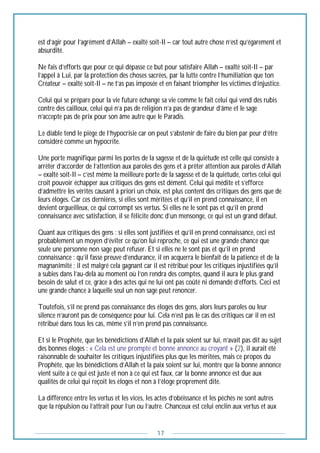 17
est d’agir pour l’agrément d’Allah – exalté soit-Il – car tout autre chose n’est qu’égarement et
absurdité.
Ne fais d’efforts que pour ce qui dépasse ce but pour satisfaire Allah – exalté soit-Il – par
l’appel à Lui, par la protection des choses sacrées, par la lutte contre l’humiliation que ton
Créateur – exalté soit-Il – ne t’as pas imposée et en faisant triompher les victimes d’injustice.
Celui qui se prépare pour la vie future échange sa vie comme le fait celui qui vend des rubis
contre des cailloux, celui qui n’a pas de religion n’a pas de grandeur d’âme et le sage
n’accepte pas de prix pour son âme autre que le Paradis.
Le diable tend le piège de l’hypocrisie car on peut s’abstenir de faire du bien par peur d’être
considéré comme un hypocrite.
Une porte magnifique parmi les portes de la sagesse et de la quiétude est celle qui consiste à
arrêter d’accorder de l’attention aux paroles des gens et à prêter attention aux paroles d’Allah
– exalté soit-Il – c’est même la meilleure porte de la sagesse et de la quiétude, certes celui qui
croit pouvoir échapper aux critiques des gens est dément. Celui qui médite et s’efforce
d’admettre les vérités causant à priori un choix, est plus content des critiques des gens que de
leurs éloges. Car ces dernières, si elles sont méritées et qu’il en prend connaissance, il en
devient orgueilleux, ce qui corrompt ses vertus. Si elles ne le sont pas et qu’il en prend
connaissance avec satisfaction, il se félicite donc d’un mensonge, ce qui est un grand défaut.
Quant aux critiques des gens : si elles sont justifiées et qu’il en prend connaissance, ceci est
probablement un moyen d’éviter ce qu’on lui reproche, ce qui est une grande chance que
seule une personne non sage peut refuser. Et si elles ne le sont pas et qu’il en prend
connaissance : qu’il fasse preuve d’endurance, il en acquerra le bienfait de la patience et de la
magnanimité ; il est malgré cela gagnant car il est rétribué pour les critiques injustifiées qu’il
a subies dans l’au-delà au moment où l’on rendra des comptes, quand il aura le plus grand
besoin de salut et ce, grâce à des actes qui ne lui ont pas coûté ni demandé d’efforts. Ceci est
une grande chance à laquelle seul un non sage peut renoncer.
Toutefois, s’il ne prend pas connaissance des éloges des gens, alors leurs paroles ou leur
silence n’auront pas de conséquence pour lui. Cela n’est pas le cas des critiques car il en est
rétribué dans tous les cas, même s’il n’en prend pas connaissance.
Et si le Prophète, que les bénédictions d’Allah et la paix soient sur lui, n’avait pas dit au sujet
des bonnes éloges : « Cela est une prompte et bonne annonce au croyant » (2), il aurait été
raisonnable de souhaiter les critiques injustifiées plus que les méritées, mais ce propos du
Prophète, que les bénédictions d’Allah et la paix soient sur lui, montre que la bonne annonce
vient suite à ce qui est juste et non à ce qui est faux, car la bonne annonce est due aux
qualités de celui qui reçoit les éloges et non à l’éloge proprement dite.
La différence entre les vertus et les vices, les actes d’obéissance et les péchés ne sont autres
que la répulsion ou l’attrait pour l’un ou l’autre. Chanceux est celui enclin aux vertus et aux
 