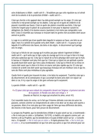 18
actes d’obéissance à Allah – exalté soit-Il –. N’oublions pas que cette répulsion ou cet attrait
vient de la volonté et de la protection d’Allah – exalté soit-Il –.
Celui qui cherche à être gagnant dans l’au-delà prend exemple sur les anges. Et celui qui
recherche le mal prend exemple sur les diables. Celui qui est en quête de célébrité et de
pouvoir ressemble aux fauves. Celui en quête des plaisirs ressemble aux bêtes. Celui qui
recherche l’argent pour le plaisir de sa possession et non pour le dépenser suivant les
obligations (la Zakât) et les bonnes œuvres (aumônes) n’est même pas comparable à une
bête. Celui-ci ressemble aux ruisseaux se trouvant dans les grottes non accessibles dont aucun
animal ne profite.
Le sage ne se satisfait pas d’une qualité dans laquelle le surpasse un fauve, une bête ou un
objet, mais il se satisfait de la grande vertu dont Allah – exalté soit-Il – l’a pourvu et par
laquelle Il l’a différencié des fauves, des bêtes et des objets : le discernement qu’il partage
avec les anges.
Celui qui se félicite de son courage qu’il n’utilise pas pour obtenir l’agrément d’Allah –
exalté soit-Il – qu’il sache que le tigre a plus de courage qu’il n’en a et que le lion et le loup
sont plus audacieux que lui. Celui qui se réjouit de sa force physique doit savoir que la mule,
le taureau et l’éléphant sont plus forts que lui. Celui qui se réjouit de son aptitude à porter
du poids lourd doit savoir que l’âne a plus d’endurance. Celui qui se félicite de sa vitesse en
course doit savoir que le chien et le lièvre en course sont plus rapides que lui. Et celui qui
s’extasie de sa belle voix doit savoir que beaucoup d’oiseaux ont une meilleure voix et que les
sons des flûtes sont plus mélodieux et plus agréables.
Quelle fierté et quelle joie trouvent-ils donc, si les bêtes les surpassent. Toutefois celui qui a
du discernement, de la connaissance et qui a accompli les bons actes doit s’en réjouir car
dans ce cas, il n’y a que les anges et des gens vertueux qui le surpassent.
La parole d’Allah – exalté soit-Il – qui dit :
« Et pour celui qui aura redouté de comparaître devant son Seigneur, et préservé son âme
de la passion, le Paradis sera alors son refuge »
(Sourate an Nâzi’at, les anges qui arrachent les âmes, verset 41)
Ceci rassemble toutes les vertus, car le fait que l’Homme défende à son âme de suivre les
passions, consiste à brimer ses tempéraments de colère et de désir car les deux sont soumis à
ses passions. Alors il ne reste plus qu’à faire usage de l’âme qui nous différencie des bêtes,
des insectes et des fauves, pour faire preuve de discernement.
Le propos du Prophète, que les bénédictions d’Allah et la paix soient sur lui, a recommandé :
« Ne te mets pas en colère » (al Bukhari, 10/519), ce hadith a été apporté comme suit : un
homme a dit au Prophète, que les bénédictions et la paix d’Allah soient sur lui : « Conseille
moi ». Il répondit : « Ne te mets pas en colère ». Il répéta plusieurs fois : « Ne te mets pas
en colère », et sa recommandation est que l’on aime aux autres ce que l’on aimerait pour soi-
 