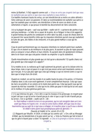 19
même (al Bukhari, 1/56) rapporté comme suit : « Vous ne seriez pas croyants tant que vous
ne souhaitez pas aux autres ce que vous vous souhaitez à vous-mêmes ».
Ces hadiths réunissent toutes les vertus, car son interdiction de se mettre en colère défend à
l’âme coléreuse de suivre ses passions. Et dans sa recommandation de souhaiter aux autres ce
que l’on souhaite pour soi-même, une interdiction à l’âme de suivre ses désirs et une
exhortation à l’équité, ce qui prouve le bienfait du discernement de l’âme consciente.
J’ai vu la plupart des gens – sauf ceux qu’Allah – exalté soit-Il – a préservé des péchés et qui
sont peu nombreux – se hâter de se causer de la peine, de se fatiguer ici-bas et de supporter
le grand fardeau des péchés les conduisant en enfer dans l’au-delà, à cause de choses dont ils
ne peuvent tirer aucun bénéfice telles que les mauvaises intentions qu’ont ceux qui souhaitent
la ruine des gens, des faibles et des innocents, et le plus grand malheur à ceux qui les
détestent.
Ceux-là savent pertinemment que ces mauvaises intentions ne réalisent point leurs souhaits.
Et que s’ils en avaient eu de meilleures et de plus pures, ils auraient eu plus de repos pouvant
ainsi se consacrer à leurs affaires et leurs intérêts. Ils auraient alors été grandement rétribués
dans la vie future sans que cela puisse retarder ou empêcher ce qu’ils souhaitent.
Quelle mésestimation est plus grande que cet état qu’on a déconseillé ? Et quelle chance est
plus grande que celui auquel on a appelé ?
Si tu médites la vie, tu réaliseras qu’il s’agit seulement du présent, qui est la cloison entre les
deux temps, mais ce qui est passé et ce qui n’est pas encore arrivé sont inexistants comme ce
qui n’est pas. il n’y a pas plus égaré que celui qui échange ce qui est éternel contre ce qui ne
dure que le temps d’un clin d’œil.
Quand on s’endort, on sort du monde et on oublie toutes les joies et les peines, si l’Homme
s’habitue donc à cela à son éveil également, il serait complètement heureux. Celui qui cause
du mal à ses proches et ses voisins est le moins bon parmi eux. Celui qui punit ceux qui lui
causent du mal leur ressemble. Et celui qui ne les châtie pas pour le tord qu’ils lui ont causé
est le meilleur et le plus généreux parmi eux.
_________________________________________________
(1) Ce qui intéresse les gens : c'est à dire ce qui les tracasse et les préoccupe, le croyant pour
sa part sait que ce qui lui arrive n'aurait pas pu le rater et que ce qui l'a raté n'aurait pas pu
lui arriver, c'est ce qu'Allah – exalté soit-Il – dit :
« Nul malheur n’atteint la terre ni vos personnes, qui ne soit enregistré dans un Livre
avant que Nous ne l’ayons créé ; et cela est certes facile à Allah, afin que vous ne vous
tourmentiez pas au sujet de ce qui vous a échappé, ni n’exultiez pour ce qu’Il vous a donné.
Et Allah n’aime point tout présomptueux plein de gloriole»
(Sourate al Hadîd, le Fer, versets 22 et 23)
(2) Rapporté par Muslim, 4/2034, et relaté par lui comme suit : « On a dit au Messager
d’Allah, que les bénédictions et la paix soient sur lui : « Vois-tu l’homme qui fait le bien et
que les gens le louent pour ce bien ? Il répondit : « Cela est la prompte et bonne annonce au
croyant ».
 