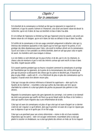 20
Chapitre 2
Sur la connaissance
Si le bienfait de la connaissance se limitait au fait que les ignorants te respectent et
t’admirent, et que les savants t’aiment et t’honorent, cela serait une bonne raison de devoir la
rechercher, qu’en est-il donc de tous ses bienfaits ici-bas et dans l’au-delà.
Et si le défaut de l’ignorance se limitait au fait que l’ignorant envie les savants, cela serait une
bonne raison de s’en éloigner, qu’en est-il donc de tous ses défauts ici-bas et dans l’au-delà.
Si l’utilité de la connaissance et de son usage consistait uniquement à détacher celui qui s’y
intéresse des tentations épuisantes et des espoirs qui ne font que nourrir les peines, et à le
protéger des idées douloureuses pour l’âme, cela serait le meilleur attrait vers la connaissance.
Qu’en est-il alors si l’on considère ses infinis bienfaits, dont on sait que pour celui en quête
de savoir, les moindres sont ceux évoqués ci-dessus.
Les rois faibles se sont distraits par les jeux d’échec et de dés, par le vin, les chansons, la
chasse à dos de montures et par le reste des intérêts curieux qui sont nocifs ici-bas et dans
l’au-delà, n’ayant aucune utilité.
Si le savant examine pendant que ses heures s’écoulent comment la connaissance le protège
de l’humiliation par les ignorants, de la peine de la méconnaissance des vérités ainsi que la
joie que lui procure sa découverte des choses que les autres ne décèlent pas, il louerait de
plus en plus Allah – exalté soit-Il – et se féliciterait de plus en plus des connaissances qu’il a
acquises. Il aurait envie d’en détenir encore plus.
Celui qui s’occupe des sciences inférieures et laissent les supérieures – alors qu’il a les
facultés de les maitriser – ressemble à celui qui cultive du maïs dans une terre qu’un
charitable lui a donné et à celui qui plante des pêches où poussent des palmiers et des
oliviers.
Répandre la connaissance auprès des gens ignorants les corrompt, c’est comme si on donnait
du miel à une personne qui souffre de fièvre ou qu’on faisait sentir du Musc et de l’ambre à
celui qui souffre d’une migraine due à une inflammation de la bile.
Celui qui est avare de connaissance est plus vil que celui qui est avare d’argent car ce dernier
craint de voir s’épuiser ce qu’il détient, alors que le premier est avare de ce qui ne s’épuise pas
avec la dépense et qui ne le quitte pas s’il en fait usage.
Celui qui a un penchant pour une science déterminée – même si elle est d’une moindre
importance que les autres – doit s’en occuper entièrement, ressemblant ainsi à celui qui
plante le cocotier en Andalousie, ou à celui qui plante des oliviers en Inde car ils ne risquent
 