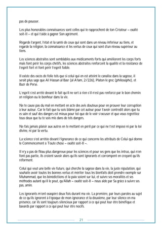 21
pas de pousser.
Les plus honorables connaissances sont celles qui te rapprochent de ton Créateur – exalté
soit-Il – et qui t’aide à gagner Son agrément.
Regarde l’argent, l’état et la santé de ceux qui sont dans un niveau inférieur au tiens, et
regarde la religion, la connaissance et les vertus de ceux qui sont d’un niveau supérieur au
tiens.
Les sciences abstraites sont semblables aux médicaments forts qui améliorent les corps forts
mais font périr les corps chétifs, les sciences abstraites renforcent la qualité et la résistance de
l’esprit fort et font périr l’esprit faible.
Il existe des excès de folie tels que si celui qui en est atteint le canalise dans la sagesse, il
serait plus sage que Al Hassan al Basr (al A’lam, 2/226), Platon le grec (philosophe), et
Bazr de Perse.
L’esprit s’est arrêté devant le fait qu’il ne sert à rien s’il n’est pas renforcé par le bon chemin
en religion ou le bonheur dans la vie.
Ne te cause pas du mal en mettant en acte des avis douteux pour en prouver leur corruption
à leur auteur. Car le fait que tu sois blâmé par cet auteur pour l’avoir contredit alors que tu
es sain et sauf des dangers est mieux pour toi que de le voir s’excuser et que vous regrettiez
tous deux que tu te sois mis dans de tels dangers.
Ne fais jamais plaisir aux autres en te mettant en péril par ce qui ne t’est imposé ni par la loi
divine, ni par la vertu.
La science s’est arrêtée devant l’ignorance de ce qui concerne les attributs de Celui qui donne
le Commencement à Toute chose – exalté soit-Il –.
Il n’y a pas de fléau plus dangereux pour les sciences et pour ses gens que les intrus, qui n’en
font pas partie, ils croient savoir alors qu’ils sont ignorants et corrompent en croyant qu’ils
réforment.
Celui qui veut une belle vie future, qui cherche la sagesse dans la vie, la juste réputation, qui
souhaite avoir toutes les bonnes vertus et mériter tous les bienfaits doit prendre exemple sur
Muhammad, que les bénédictions et la paix soient sur lui, et suivre ses moralités et ses
méthodes autant qu’il le peut, qu’Allah – exalté soit-Il – nous aide par Sa grâce à suivre ses
pas, amîn.
Les ignorants m’ont exaspéré deux fois durant ma vie. La première, par leurs paroles au sujet
de ce qu’ils ignorent à l’époque de mon ignorance et la deuxième, par leur silence en ma
présence, car ils sont toujours silencieux par rapport à ce qui peut leur être bénéfique et
bavards par rapport à ce qui peut leur être nocifs.
 