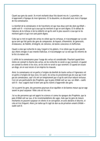 22
Quant aux gens du savoir, ils m’ont enchanté deux fois durant ma vie. La première, en
m’apprenant à l’époque de mon ignorance. Et la deuxième, en discutant avec moi à l’époque
de ma connaissance.
Le bienfait de la connaissance et de l’ascétisme est que tous deux sont des dons qu’Allah –
exalté soit-Il – n’octroie qu’à ceux qui les méritent et qui en sont dignes. Et le défaut de
l’absence de la richesse et de la célébrité est qu’ils vont le plus souvent à ceux qui ne les
méritent guère et qui n’en sont point dignes.
Celui qui se met en quête des vertus ne côtoie que les vertueux, et n’accompagne sur sa voie
qu’un ami qui fait partie des gens de compassion, de loyauté, d’honnêteté, de générosité,
d’endurance, de fidélité, d’intégrité, de clémence, de bonne conscience et d’affection.
Quant à celui qui recherche le rang, l’argent et les plaisirs, il ne côtoie que les gens pareils
aux chiens enragés et aux renards malicieux, et n’accompagne sur sa voie que les ennemis de
la foi à la nature vile.
L’utilité de la connaissance pour l’usage des vertus est considérable. Pourtant quand bien
même on connaît le charme des vertus, on les recherche ne serait-ce que rarement, et quand
on connaît la vilenie et les vices, on les évite ne serait-ce que rarement. Et quand on écoute
un éloge, on en veut encore et on méprise les mauvais.
Ainsi, la connaissance est en partie à l’origine du bienfait de toutes vertus et l’ignorance est
en partie à l’origine de tous vices. En outre, les vertus ne proviennent pas de ceux qui n’ont
pas de connaissance, sauf s’ils ont un tempérament pur et qu’ils sont d’un naturel vertueux.
Ceci est une particularité des Prophètes, que la paix d’Allah soit sur eux, car Allah – exalté
soit-Il – leur a appris tout le bien sans qu’ils n’aient à l’apprendre des gens.
J’ai vu parmi les gens, des personnes pourvues d’un équilibre et de bonnes mœurs qu’un sage
savant ne peut surpasser. Mais cela est très rare.
J’ai vu des personnes qui ont appris les sciences et connu les époques des Prophètes, que la
paix d’Allah soit sur eux, et les recommandations des sages, mais que les gens de mœurs
méchantes ne peuvent surpasser en vilenie et en corruption, en actes déclarés et discrets, et
cela est très fréquent. Alors j’ai réalisé qu’il s’agit de don ou de privation venant d’Allah –
exalté soit-Il.
 
