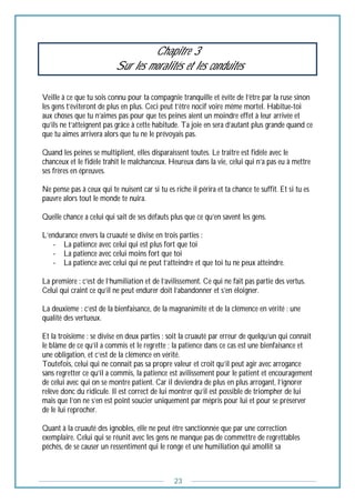 23
Chapitre 3
Sur les moralités et les conduites
Veille à ce que tu sois connu pour ta compagnie tranquille et évite de l’être par la ruse sinon
les gens t’éviteront de plus en plus. Ceci peut t’être nocif voire même mortel. Habitue-toi
aux choses que tu n’aimes pas pour que tes peines aient un moindre effet à leur arrivée et
qu’ils ne t’atteignent pas grâce à cette habitude. Ta joie en sera d’autant plus grande quand ce
que tu aimes arrivera alors que tu ne le prévoyais pas.
Quand les peines se multiplient, elles disparaissent toutes. Le traître est fidèle avec le
chanceux et le fidèle trahit le malchanceux. Heureux dans la vie, celui qui n’a pas eu à mettre
ses frères en épreuves.
Ne pense pas à ceux qui te nuisent car si tu es riche il périra et ta chance te suffit. Et si tu es
pauvre alors tout le monde te nuira.
Quelle chance a celui qui sait de ses défauts plus que ce qu’en savent les gens.
L’endurance envers la cruauté se divise en trois parties :
- La patience avec celui qui est plus fort que toi
- La patience avec celui moins fort que toi
- La patience avec celui qui ne peut t’atteindre et que toi tu ne peux atteindre.
La première : c’est de l’humiliation et de l’avilissement. Ce qui ne fait pas partie des vertus.
Celui qui craint ce qu’il ne peut endurer doit l’abandonner et s’en éloigner.
La deuxième : c’est de la bienfaisance, de la magnanimité et de la clémence en vérité : une
qualité des vertueux.
Et la troisième : se divise en deux parties : soit la cruauté par erreur de quelqu’un qui connait
le blâme de ce qu’il a commis et le regrette ; la patience dans ce cas est une bienfaisance et
une obligation, et c’est de la clémence en vérité.
Toutefois, celui qui ne connait pas sa propre valeur et croit qu’il peut agir avec arrogance
sans regretter ce qu’il a commis, la patience est avilissement pour le patient et encouragement
de celui avec qui on se montre patient. Car il deviendra de plus en plus arrogant, l’ignorer
relève donc du ridicule. Il est correct de lui montrer qu’il est possible de triompher de lui
mais que l’on ne s’en est point soucier uniquement par mépris pour lui et pour se préserver
de le lui reprocher.
Quant à la cruauté des ignobles, elle ne peut être sanctionnée que par une correction
exemplaire. Celui qui se réunit avec les gens ne manque pas de commettre de regrettables
péchés, de se causer un ressentiment qui le ronge et une humiliation qui amollit sa
 