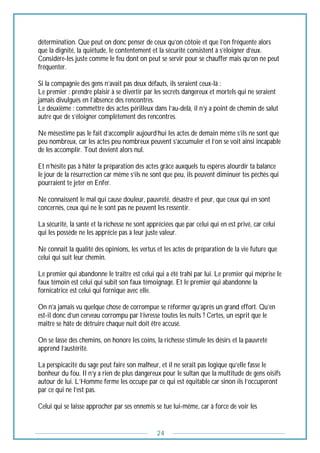24
détermination. Que peut on donc penser de ceux qu’on côtoie et que l’on fréquente alors
que la dignité, la quiétude, le contentement et la sécurité consistent à s’éloigner d‘eux.
Considère-les juste comme le feu dont on peut se servir pour se chauffer mais qu’on ne peut
fréquenter.
Si la compagnie des gens n’avait pas deux défauts, ils seraient ceux-là :
Le premier : prendre plaisir à se divertir par les secrets dangereux et mortels qui ne seraient
jamais divulgués en l’absence des rencontres.
Le deuxième : commettre des actes périlleux dans l’au-delà, il n’y a point de chemin de salut
autre que de s’éloigner complètement des rencontres.
Ne mésestime pas le fait d’accomplir aujourd’hui les actes de demain même s’ils ne sont que
peu nombreux, car les actes peu nombreux peuvent s’accumuler et l’on se voit ainsi incapable
de les accomplir. Tout devient alors nul.
Et n’hésite pas à hâter la préparation des actes grâce auxquels tu espères alourdir ta balance
le jour de la résurrection car même s’ils ne sont que peu, ils peuvent diminuer tes péchés qui
pourraient te jeter en Enfer.
Ne connaissent le mal qui cause douleur, pauvreté, désastre et peur, que ceux qui en sont
concernés, ceux qui ne le sont pas ne peuvent les ressentir.
La sécurité, la santé et la richesse ne sont appréciées que par celui qui en est privé, car celui
qui les possède ne les apprécie pas à leur juste valeur.
Ne connait la qualité des opinions, les vertus et les actes de préparation de la vie future que
celui qui suit leur chemin.
Le premier qui abandonne le traître est celui qui a été trahi par lui. Le premier qui méprise le
faux témoin est celui qui subit son faux témoignage. Et le premier qui abandonne la
fornicatrice est celui qui fornique avec elle.
On n’a jamais vu quelque chose de corrompue se réformer qu’après un grand effort. Qu’en
est-il donc d’un cerveau corrompu par l’ivresse toutes les nuits ? Certes, un esprit que le
maître se hâte de détruire chaque nuit doit être accusé.
On se lasse des chemins, on honore les coins, la richesse stimule les désirs et la pauvreté
apprend l’austérité.
La perspicacité du sage peut faire son malheur, et il ne serait pas logique qu’elle fasse le
bonheur du fou. Il n’y a rien de plus dangereux pour le sultan que la multitude de gens oisifs
autour de lui. L’Homme ferme les occupe par ce qui est équitable car sinon ils l’occuperont
par ce qui ne l’est pas.
Celui qui se laisse approcher par ses ennemis se tue lui-même, car à force de voir les
 