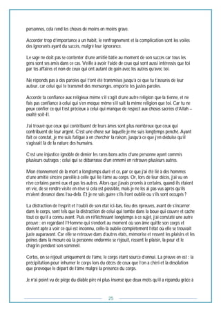 25
personnes, cela rend les choses de moins en moins grave.
Accorder trop d’importance à un habit, le renfrognement et la complication sont les voiles
des ignorants ayant du succès, malgré leur ignorance.
Le sage ne doit pas se contenter d’une amitié bâtie au moment de son succès car tous les
gens sont ses amis dans ce cas. Veille à avoir l’aide de ceux qui sont aussi intéressés que toi
par tes affaires et non de ceux qui ont autant de gain avec les autres qu’avec toi.
Ne réponds pas à des paroles qui t’ont été transmises jusqu’à ce que tu t’assures de leur
auteur, car celui qui te transmet des mensonges, emporte tes justes paroles.
Accorde ta confiance aux religieux même s’il s’agit d’une autre religion que la tienne, et ne
fais pas confiance à celui qui s’en moque même s’il suit la même religion que toi. Car tu ne
peux confier ce qui t’est précieux à celui qui manque de respect aux choses sacrées d’Allah –
exalté soit-Il.
J’ai trouvé que ceux qui contribuent de leurs âmes sont plus nombreux que ceux qui
contribuent de leur argent. C’est une chose sur laquelle je me suis longtemps penché. Ayant
fait ce constat, je me suis fatigué à en chercher la raison, jusqu’à ce que j’en déduise qu’il
s’agissait là de la nature des humains.
C’est une injustice ignoble de dénier les rares bons actes d’une personne ayant commis
plusieurs outrages ; celui qui se débarrasse d’un ennemi en retrouve plusieurs autres.
Mon étonnement de la mort a longtemps duré et ce, par ce que j’ai été lié à des hommes
d’une amitié sincère pareille à celle qui lie l’âme au corps. Or, lors de leur décès, j’ai vu en
rêve certains parmi eux et pas les autres. Alors que j’avais promis à certains, quand ils étaient
en vie, de se rendre visite en rêve si cela est possible, mais je ne les ai pas vus après qu’ils
m’aient devancé dans l’au-delà. Et je ne sais guère s’ils l’ont oublié ou s’ils sont occupés ?
La distraction de l’esprit et l’oubli de son état ici-bas, lieu des épreuves, avant de s’incarner
dans le corps, sont tels que la distraction de celui qui tombe dans la boue qui couvre et cache
tout ce qu’il a connu avant. Puis en réfléchissant longtemps à ce sujet, j’ai constaté une autre
preuve ; en regardant l’Homme qui s’endort au moment où son âme quitte son corps et
devient apte à voir ce qui est inconnu, celle-là oublie complètement l’état où elle se trouvait
juste auparavant. Car elle se retrouve dans d’autres états, mémorise et ressent les plaisirs et les
peines dans la mesure où la personne endormie se réjouit, ressent le plaisir, la peur et le
chagrin pendant son sommeil.
Certes, on se réjouit uniquement de l’âme, le corps étant source d’ennui. La preuve en est : la
précipitation pour inhumer le corps lors du décès de ceux que l’on a chéri et la désolation
que provoque le départ de l’âme malgré la présence du corps.
Je n’ai point vu de piège du diable pire ni plus insensé que deux mots qu’il a répandu grâce à
 