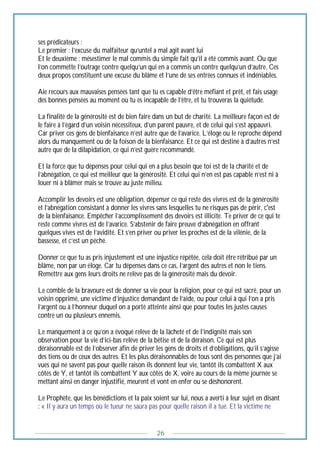 26
ses prédicateurs :
Le premier : l’excuse du malfaiteur qu’untel a mal agit avant lui
Et le deuxième : mésestimer le mal commis du simple fait qu’il a été commis avant. Ou que
l’on commette l’outrage contre quelqu’un qui en a commis un contre quelqu’un d’autre. Ces
deux propos constituent une excuse du blâme et l’une de ses entrées connues et indéniables.
Aie recours aux mauvaises pensées tant que tu es capable d’être méfiant et prêt, et fais usage
des bonnes pensées au moment où tu es incapable de l’être, et tu trouveras la quiétude.
La finalité de la générosité est de bien faire dans un but de charité. La meilleure façon est de
le faire à l’égard d’un voisin nécessiteux, d’un parent pauvre, et de celui qui s’est appauvri.
Car priver ces gens de bienfaisance n’est autre que de l’avarice. L’éloge ou le reproche dépend
alors du manquement ou de la foison de la bienfaisance. Et ce qui est destiné à d’autres n’est
autre que de la dilapidation, ce qui n’est guère recommandé.
Et la force que tu dépenses pour celui qui en a plus besoin que toi est de la charité et de
l’abnégation, ce qui est meilleur que la générosité. Et celui qui n’en est pas capable n’est ni à
louer ni à blâmer mais se trouve au juste milieu.
Accomplir les devoirs est une obligation, dépenser ce qui reste des vivres est de la générosité
et l’abnégation consistant à donner les vivres sans lesquelles tu ne risques pas de périr, c'est
de la bienfaisance. Empêcher l’accomplissement des devoirs est illicite. Te priver de ce qui te
reste comme vivres est de l’avarice. S’abstenir de faire preuve d’abnégation en offrant
quelques vives est de l’avidité. Et s’en priver ou priver les proches est de la vilénie, de la
bassesse, et c’est un péché.
Donner ce que tu as pris injustement est une injustice répétée, cela doit être rétribué par un
blâme, non par un éloge. Car tu dépenses dans ce cas, l’argent des autres et non le tiens.
Remettre aux gens leurs droits ne relève pas de la générosité mais du devoir.
Le comble de la bravoure est de donner sa vie pour la religion, pour ce qui est sacré, pour un
voisin opprimé, une victime d’injustice demandant de l’aide, ou pour celui à qui l’on a pris
l’argent ou à l’honneur duquel on a porté atteinte ainsi que pour toutes les justes causes
contre un ou plusieurs ennemis.
Le manquement à ce qu’on a évoqué relève de la lâcheté et de l’indignité mais son
observation pour la vie d’ici-bas relève de la bêtise et de la déraison. Ce qui est plus
déraisonnable est de l’observer afin de priver les gens de droits et d’obligations, qu’il s’agisse
des tiens ou de ceux des autres. Et les plus déraisonnables de tous sont des personnes que j’ai
vues qui ne savent pas pour quelle raison ils donnent leur vie, tantôt ils combattent X aux
côtés de Y, et tantôt ils combattent Y aux côtés de X, voire au cours de la même journée se
mettant ainsi en danger injustifié, meurent et vont en enfer ou se déshonorent.
Le Prophète, que les bénédictions et la paix soient sur lui, nous a averti à leur sujet en disant
: « Il y aura un temps où le tueur ne saura pas pour quelle raison il a tué. Et la victime ne
 