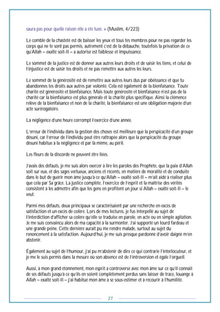 27
saura pas pour quelle raison elle a été tuée. » (Muslim, 4/223)
Le comble de la chasteté est de baisser les yeux et tous tes membres pour ne pas regarder les
corps qui ne te sont pas permis, autrement c’est de la débauche, toutefois la privation de ce
qu’Allah – exalté soit-Il – a autorisé est faiblesse et impuissance.
Le sommet de la justice est de donner aux autres leurs droits et de saisir les tiens, et celui de
l’injustice est de saisir tes droits et ne pas remettre aux autres les leurs.
Le sommet de la générosité est de remettre aux autres leurs dus par obéissance et que tu
abandonnes tes droits aux autres par volonté. Cela est également de la bienfaisance. Toute
charité est générosité et bienfaisance. Mais toute générosité et bienfaisance n’est pas de la
charité car la bienfaisance est plus générale et la charité plus spécifique. Ainsi la clémence
relève de la bienfaisance et non de la charité, la bienfaisance est une obligation majorée d’un
acte surérogatoire.
La négligence d’une heure corrompt l’exercice d’une année.
L’erreur de l’individu dans la gestion des choses est meilleure que la perspicacité d’un groupe
désuni, car l’erreur de l’individu peut être rattrapée alors que la perspicacité du groupe
désuni habitue à la négligence et par là même, au péril.
Les fleurs de la discorde ne peuvent être liées.
J’avais des défauts, je me suis alors exercer à lire les paroles des Prophète, que la paix d’Allah
soit sur eux, et des sages vertueux, anciens et récents, en matière de moralité et de conduite
dans le but de guérir mon âme jusqu’à ce qu’Allah – exalté soit-Il – m’ait aidé à réaliser plus
que cela par Sa grâce. La justice complète, l’exercice de l’esprit et la maîtrise des vérités
consistent à les admettre afin que les gens en profitent un jour si Allah – exalté soit-Il – le
veut.
Parmi mes défauts, deux principaux se caractérisaient par une recherche en excès de
satisfaction et un excès de colère. Lors de mes lectures, je fus interpellé au sujet de
l’interdiction d’afficher sa colère qu’elle se traduise en parole, en acte ou en simple agitation.
Je me suis convaincu alors de ma capacité à la surmonter. J’ai supporté un lourd fardeau et
une grande peine. Cette dernière aurait pu me rendre malade, surtout au sujet du
renoncement à la satisfaction. Aujourd’hui, je me suis presque pardonné d’avoir daigné m’en
abstenir.
Également au sujet de l’humour, j’ai pu m’abstenir de dire ce qui contrarie l’interlocuteur, et
je me le suis permis dans la mesure où son absence est de l’introversion et égale l’orgueil.
Aussi, à mon grand étonnement, mon esprit a controversé avec mon âme sur ce qu’il connait
de ses défauts jusqu’à ce qu’ils en soient complètement perdus sans laisser de trace, louange à
Allah – exalté soit-Il – j’ai habitué mon âme à se sous-estimer et à recourir à l’humilité.
 