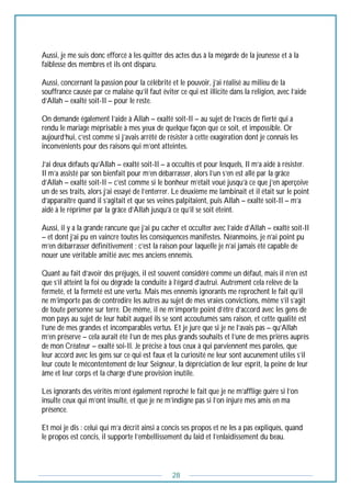 28
Aussi, je me suis donc efforcé à les quitter des actes dus à la mégarde de la jeunesse et à la
faiblesse des membres et ils ont disparu.
Aussi, concernant la passion pour la célébrité et le pouvoir, j’ai réalisé au milieu de la
souffrance causée par ce malaise qu’il faut éviter ce qui est illicite dans la religion, avec l’aide
d’Allah – exalté soit-Il – pour le reste.
On demande également l’aide à Allah – exalté soit-Il – au sujet de l’excès de fierté qui a
rendu le mariage méprisable à mes yeux de quelque façon que ce soit, et impossible. Or
aujourd’hui, c’est comme si j’avais arrêté de résister à cette exagération dont je connais les
inconvénients pour des raisons qui m’ont atteintes.
J’ai deux défauts qu’Allah – exalté soit-Il – a occultés et pour lesquels, Il m’a aidé à résister.
Il m’a assisté par son bienfait pour m’en débarrasser, alors l’un s’en est allé par la grâce
d’Allah – exalté soit-Il – c’est comme si le bonheur m’était voué jusqu’à ce que j’en aperçoive
un de ses traits, alors j’ai essayé de l’enterrer. Le deuxième me lambinait et il était sur le point
d’apparaître quand il s’agitait et que ses veines palpitaient, puis Allah – exalté soit-Il – m’a
aidé à le réprimer par la grâce d’Allah jusqu’à ce qu’il se soit éteint.
Aussi, il y a la grande rancune que j’ai pu cacher et occulter avec l’aide d’Allah – exalté soit-Il
– et dont j’ai pu en vaincre toutes les conséquences manifestes. Néanmoins, je n’ai point pu
m’en débarrasser définitivement ; c’est la raison pour laquelle je n’ai jamais été capable de
nouer une véritable amitié avec mes anciens ennemis.
Quant au fait d’avoir des préjugés, il est souvent considéré comme un défaut, mais il n’en est
que s’il atteint la foi ou dégrade la conduite à l’égard d’autrui. Autrement cela relève de la
fermeté, et la fermeté est une vertu. Mais mes ennemis ignorants me reprochent le fait qu’il
ne m’importe pas de contredire les autres au sujet de mes vraies convictions, même s’il s’agit
de toute personne sur terre. De même, il ne m’importe point d’être d’accord avec les gens de
mon pays au sujet de leur habit auquel ils se sont accoutumés sans raison, et cette qualité est
l’une de mes grandes et incomparables vertus. Et je jure que si je ne l’avais pas – qu’Allah
m’en préserve – cela aurait été l’un de mes plus grands souhaits et l’une de mes prières auprès
de mon Créateur – exalté soi-Il. Je précise à tous ceux à qui parviennent mes paroles, que
leur accord avec les gens sur ce qui est faux et la curiosité ne leur sont aucunement utiles s’il
leur coute le mécontentement de leur Seigneur, la dépréciation de leur esprit, la peine de leur
âme et leur corps et la charge d’une provision inutile.
Les ignorants des vérités m’ont également reproché le fait que je ne m’afflige guère si l’on
insulte ceux qui m’ont insulté, et que je ne m’indigne pas si l’on injure mes amis en ma
présence.
Et moi je dis : celui qui m’a décrit ainsi a concis ses propos et ne les a pas expliqués, quand
le propos est concis, il supporte l’embellissement du laid et l’enlaidissement du beau.
 