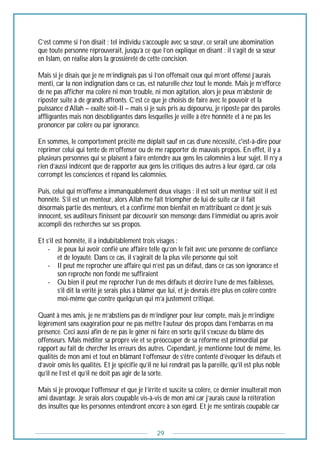 29
C’est comme si l’on disait : tel individu s’accouple avec sa sœur, ce serait une abomination
que toute personne réprouverait, jusqu’à ce que l’on explique en disant : il s’agit de sa sœur
en Islam, on réalise alors la grossièreté de cette concision.
Mais si je disais que je ne m’indignais pas si l’on offensait ceux qui m’ont offensé j’aurais
menti, car la non indignation dans ce cas, est naturelle chez tout le monde. Mais je m’efforce
de ne pas afficher ma colère ni mon trouble, ni mon agitation, alors je peux m’abstenir de
riposter suite à de grands affronts. C’est ce que je choisis de faire avec le pouvoir et la
puissance d’Allah – exalté soit-Il – mais si je suis pris au dépourvu, je riposte par des paroles
affligeantes mais non désobligeantes dans lesquelles je veille à être honnête et à ne pas les
prononcer par colère ou par ignorance.
En sommes, le comportement précité me déplaît sauf en cas d’une nécessité, c'est-à-dire pour
réprimer celui qui tente de m’offenser ou de me rapporter de mauvais propos. En effet, il y a
plusieurs personnes qui se plaisent à faire entendre aux gens les calomnies à leur sujet. Il n’y a
rien d’aussi indécent que de rapporter aux gens les critiques des autres à leur égard, car cela
corrompt les consciences et répand les calomnies.
Puis, celui qui m’offense a immanquablement deux visages : il est soit un menteur soit il est
honnête. S’il est un menteur, alors Allah me fait triompher de lui de suite car il fait
désormais partie des menteurs, et a confirmé mon bienfait en m’attribuant ce dont je suis
innocent, ses auditeurs finissent par découvrir son mensonge dans l’immédiat ou après avoir
accompli des recherches sur ses propos.
Et s’il est honnête, il a indubitablement trois visages :
- Je peux lui avoir confié une affaire telle qu’on le fait avec une personne de confiance
et de loyauté. Dans ce cas, il s’agirait de la plus vile personne qui soit
- Il peut me reprocher une affaire qui n’est pas un défaut, dans ce cas son ignorance et
son reproche non fondé me suffiraient
- Ou bien il peut me reprocher l’un de mes défauts et décrire l’une de mes faiblesses,
s’il dit la vérité je serais plus à blâmer que lui, et je devrais être plus en colère contre
moi-même que contre quelqu’un qui m’a justement critiqué.
Quant à mes amis, je ne m’abstiens pas de m’indigner pour leur compte, mais je m’indigne
légèrement sans exagération pour ne pas mettre l’auteur des propos dans l’embarras en ma
présence. Ceci aussi afin de ne pas le gêner ni faire en sorte qu’il s’excuse du blâme des
offenseurs. Mais méditer sa propre vie et se préoccuper de sa réforme est primordial par
rapport au fait de chercher les erreurs des autres. Cependant, je mentionne tout de même, les
qualités de mon ami et tout en blâmant l’offenseur de s’être contenté d’évoquer les défauts et
d’avoir omis les qualités. Et je spécifie qu’il ne lui rendrait pas la pareille, qu’il est plus noble
qu’il ne l’est et qu’il ne doit pas agir de la sorte.
Mais si je provoque l’offenseur et que je l’irrite et suscite sa colère, ce dernier insulterait mon
ami davantage. Je serais alors coupable vis-à-vis de mon ami car j’aurais causé la réitération
des insultes que les personnes entendront encore à son égard. Et je me sentirais coupable car
 
